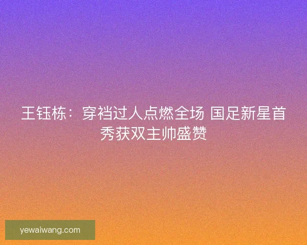 王钰栋：穿裆过人点燃全场 国足新星首秀获双主帅盛赞