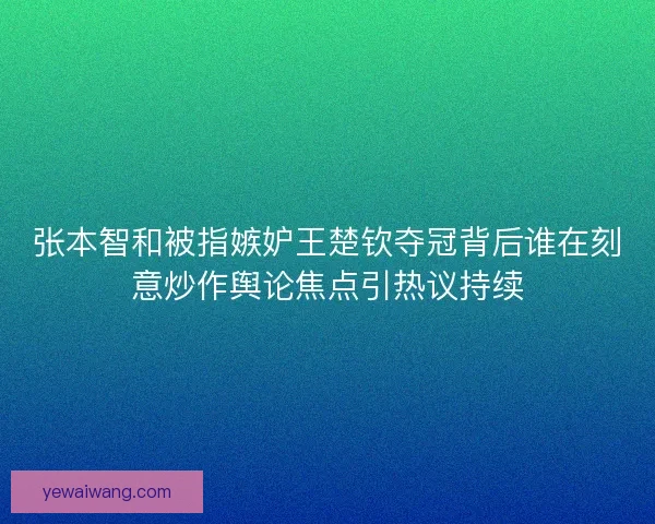 张本智和被指嫉妒王楚钦夺冠背后谁在刻意炒作舆论焦点引热议持续
